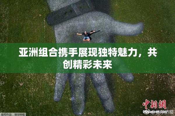 亚洲组合携手展现独特魅力，共创精彩未来