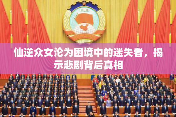 仙逆众女沦为困境中的迷失者，揭示悲剧背后真相