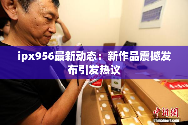ipx956最新动态：新作品震撼发布引发热议