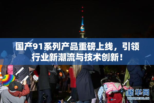 国产91系列产品重磅上线，引领行业新潮流与技术创新！