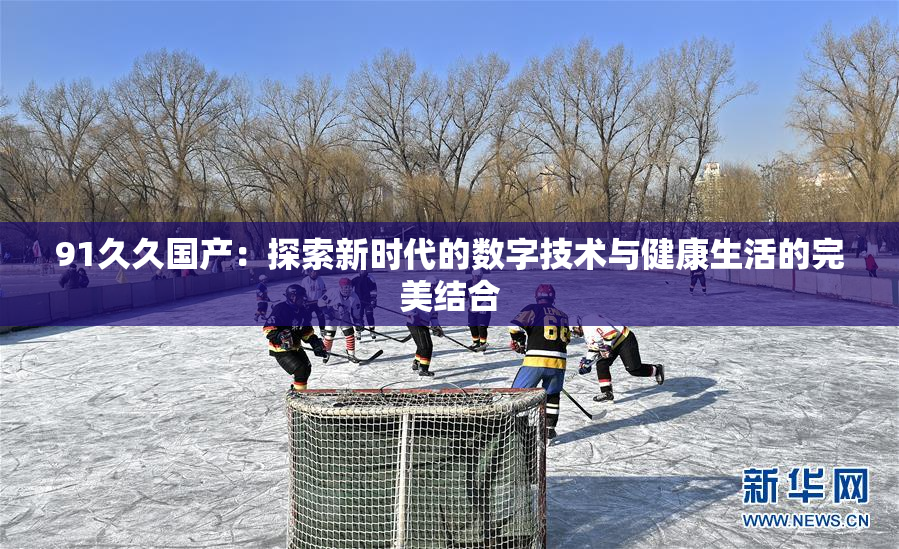 91久久国产：探索新时代的数字技术与健康生活的完美结合