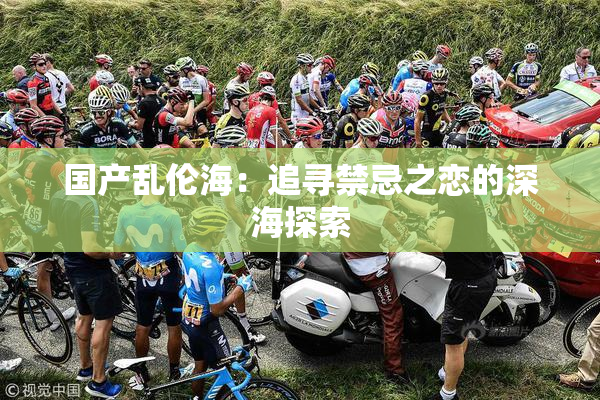 国产乱伦海：追寻禁忌之恋的深海探索