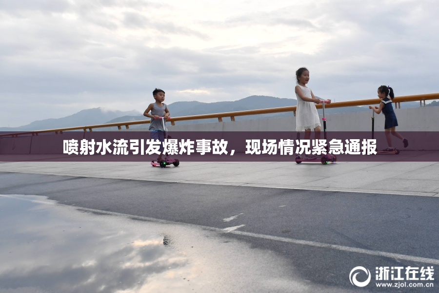 喷射水流引发爆炸事故，现场情况紧急通报