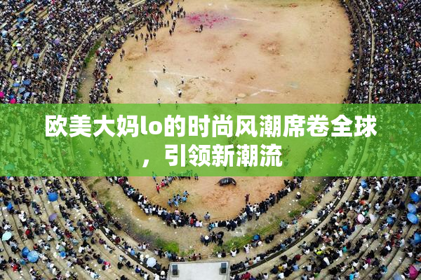 欧美大妈lo的时尚风潮席卷全球，引领新潮流