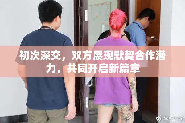 初次深交，双方展现默契合作潜力，共同开启新篇章
