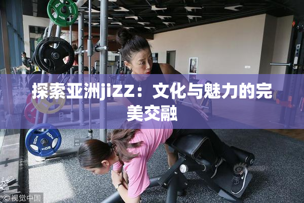 探索亚洲jiZZ：文化与魅力的完美交融