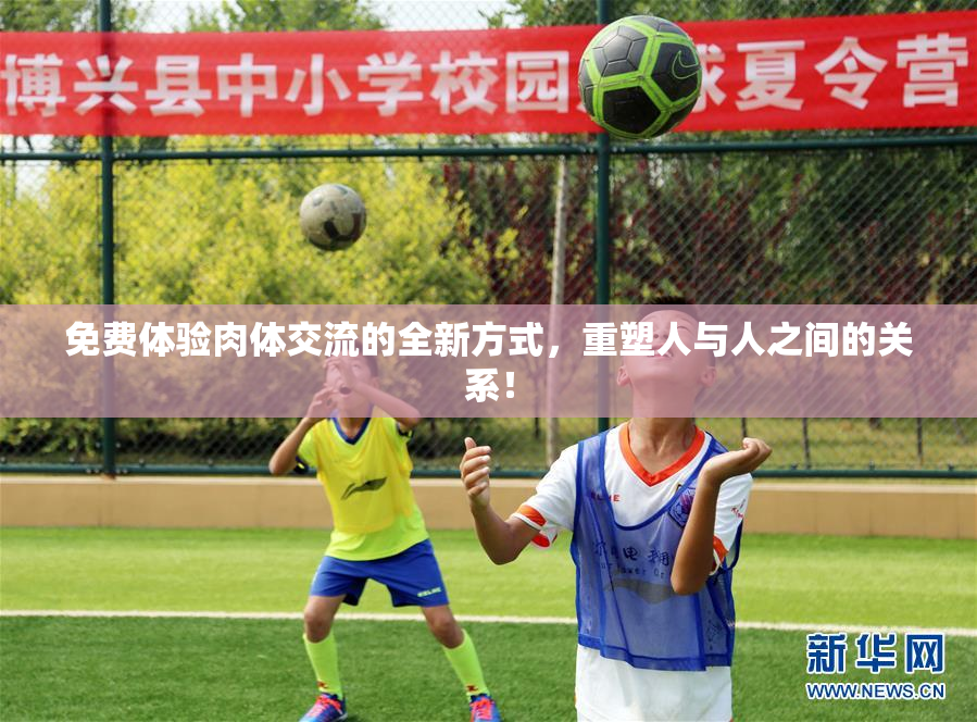 免费体验肉体交流的全新方式，重塑人与人之间的关系！