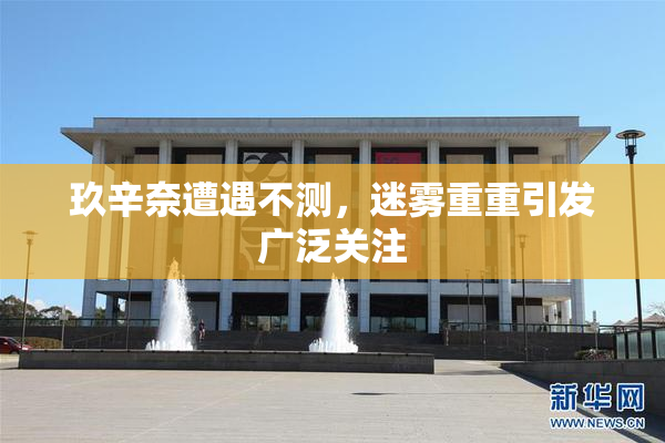 玖辛奈遭遇不测，迷雾重重引发广泛关注