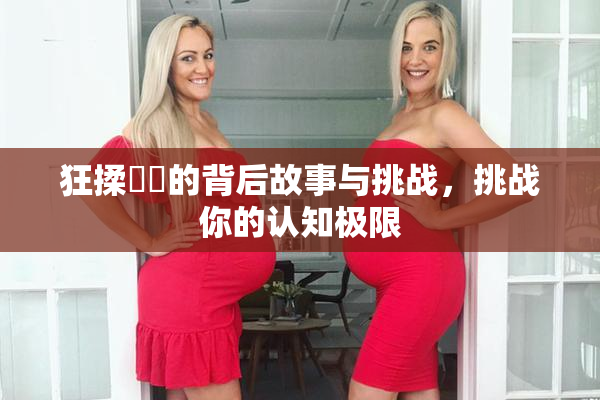 狂揉❌‌的背后故事与挑战，挑战你的认知极限