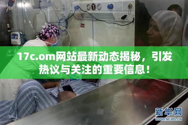 17c.om网站最新动态揭秘，引发热议与关注的重要信息！