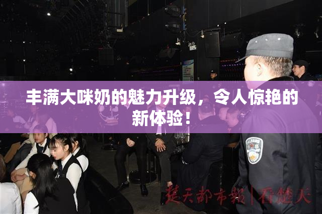 丰满大咪奶的魅力升级，令人惊艳的新体验！