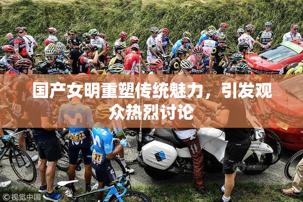 国产女明重塑传统魅力，引发观众热烈讨论