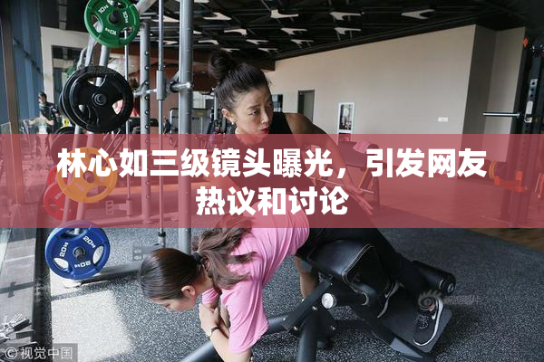 林心如三级镜头曝光，引发网友热议和讨论