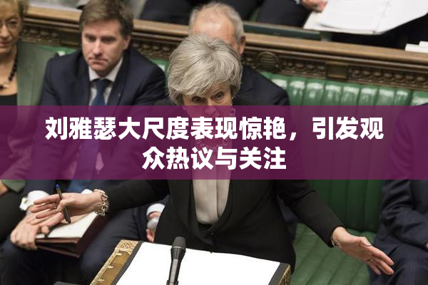 刘雅瑟大尺度表现惊艳，引发观众热议与关注