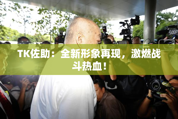 TK佐助：全新形象再现，激燃战斗热血！