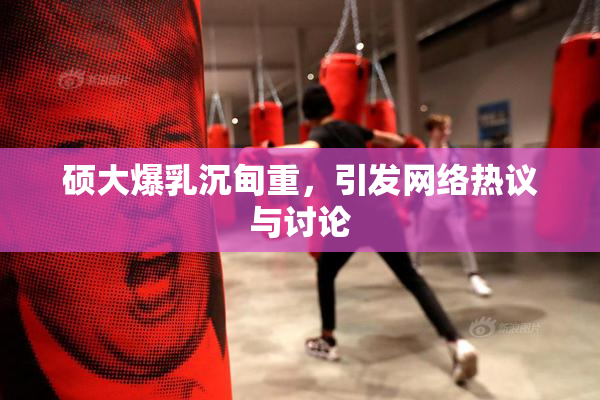 硕大爆乳沉甸重，引发网络热议与讨论