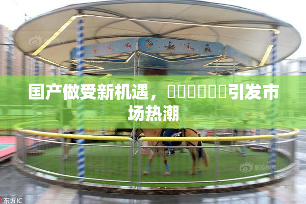 国产做受新机遇，❌‌❌‌❌‌引发市场热潮