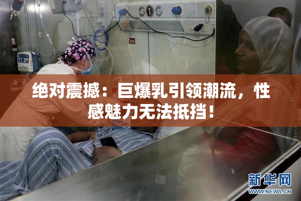 绝对震撼：巨爆乳引领潮流，性感魅力无法抵挡！