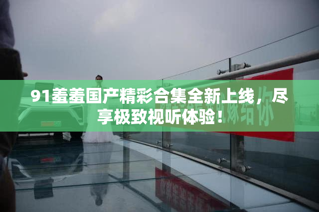 91羞羞国产精彩合集全新上线，尽享极致视听体验！