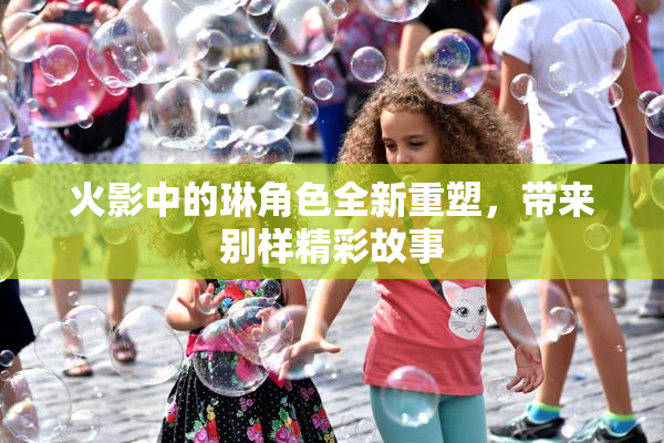 火影中的琳角色全新重塑，带来别样精彩故事