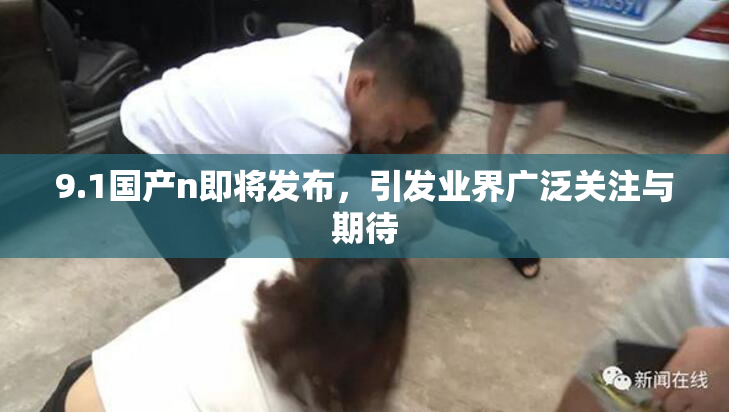 9.1国产n即将发布，引发业界广泛关注与期待