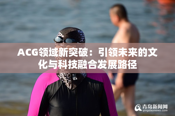 ACG领域新突破：引领未来的文化与科技融合发展路径