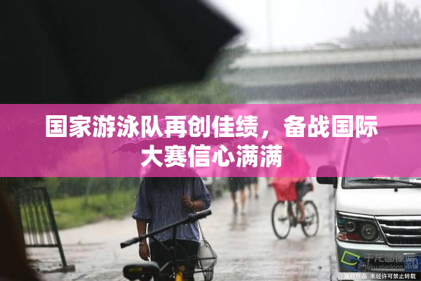 国家游泳队再创佳绩，备战国际大赛信心满满