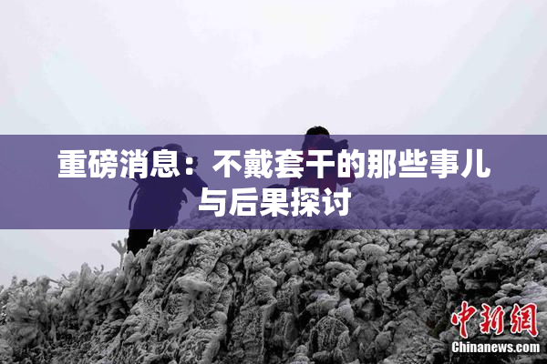 重磅消息：不戴套干的那些事儿与后果探讨