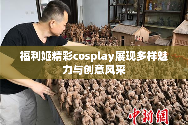 福利姬精彩cosplay展现多样魅力与创意风采