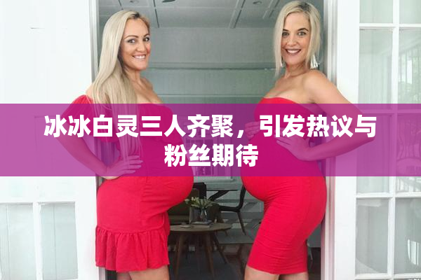 冰冰白灵三人齐聚，引发热议与粉丝期待