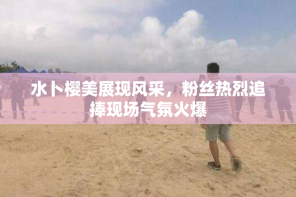水卜樱美展现风采，粉丝热烈追捧现场气氛火爆