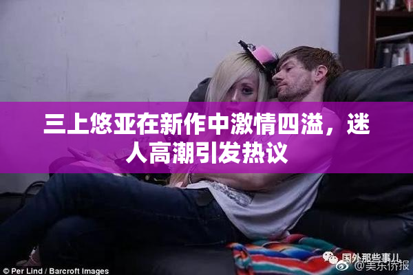 三上悠亚在新作中激情四溢，迷人高潮引发热议