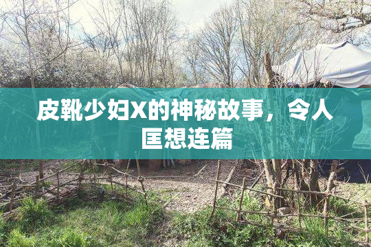 皮靴少妇X的神秘故事，令人匡想连篇