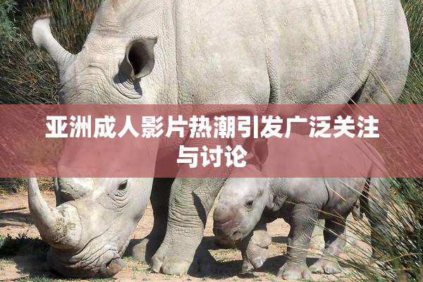 亚洲成人影片热潮引发广泛关注与讨论