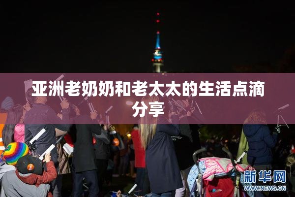 亚洲老奶奶和老太太的生活点滴分享