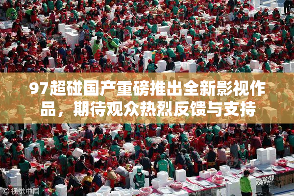 97超碰国产重磅推出全新影视作品，期待观众热烈反馈与支持