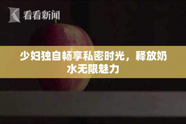 少妇独自畅享私密时光，释放奶水无限魅力