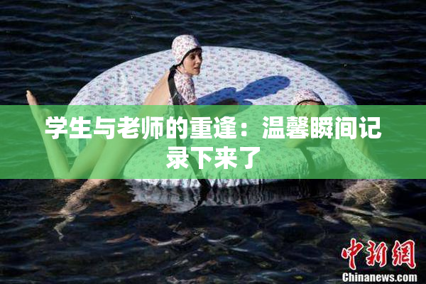 学生与老师的重逢：温馨瞬间记录下来了
