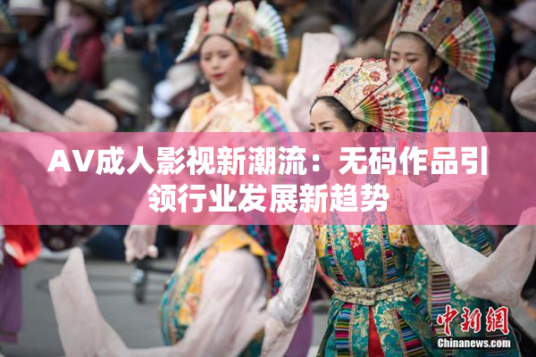 AV成人影视新潮流：无码作品引领行业发展新趋势