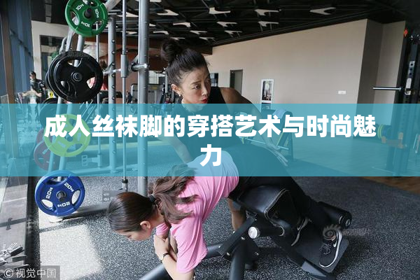 成人丝袜脚的穿搭艺术与时尚魅力