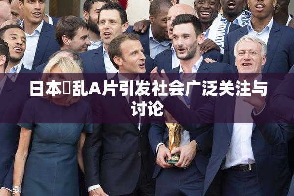 日本婬乱A片引发社会广泛关注与讨论