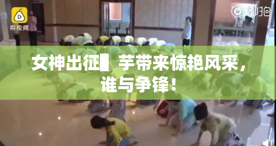 女神出征▌芋带来惊艳风采，谁与争锋！
