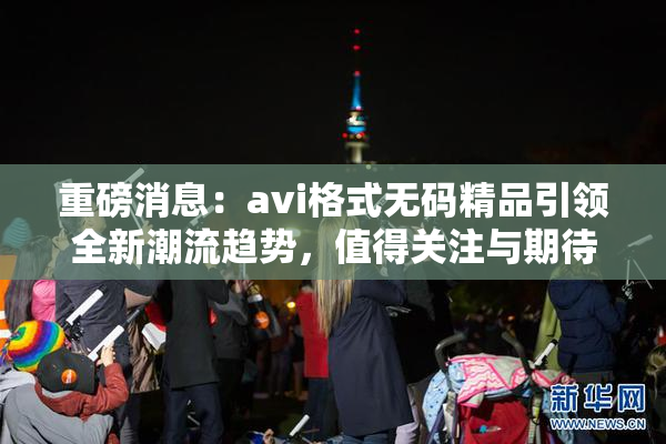 重磅消息：avi格式无码精品引领全新潮流趋势，值得关注与期待