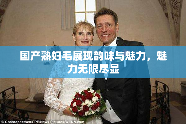 国产熟妇毛展现韵味与魅力，魅力无限尽显