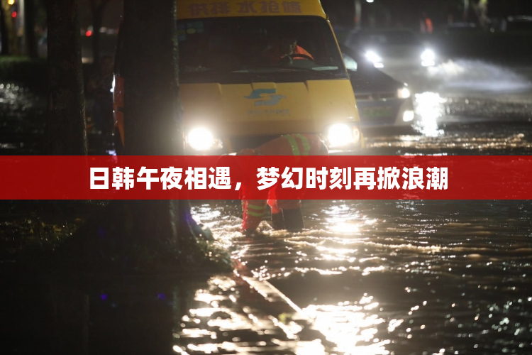 日韩午夜相遇，梦幻时刻再掀浪潮