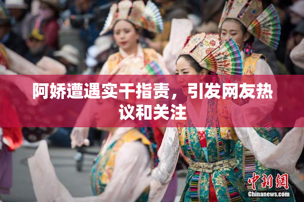 阿娇遭遇实干指责，引发网友热议和关注