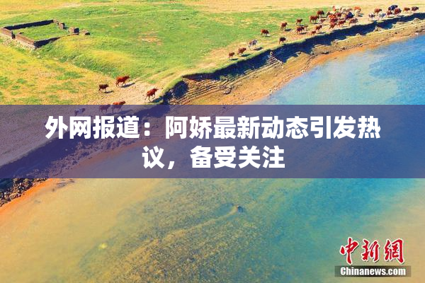 外网报道：阿娇最新动态引发热议，备受关注