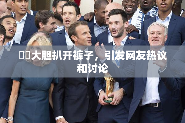 妺妺大胆扒开裤子，引发网友热议和讨论