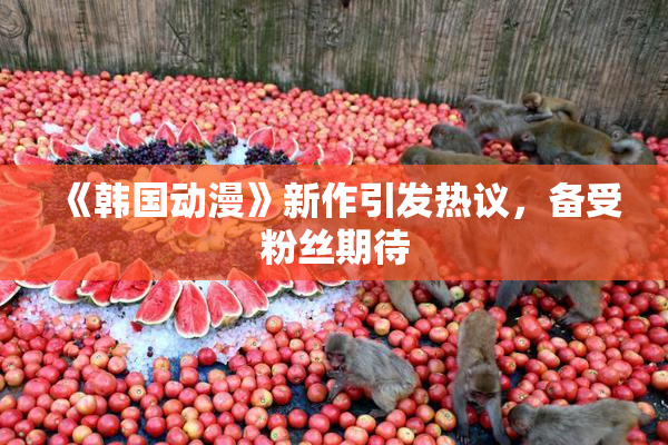 《韩国动漫》新作引发热议，备受粉丝期待