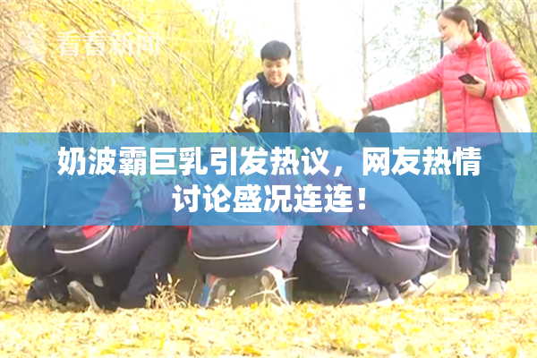 奶波霸巨乳引发热议，网友热情讨论盛况连连！